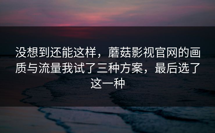 没想到还能这样,蘑菇影视官网的画质与流量我试了三种方案,最后选了这一种 没想到还能这样,蘑菇影视官网的画质与流量我试了三种方案,最后选了这一种