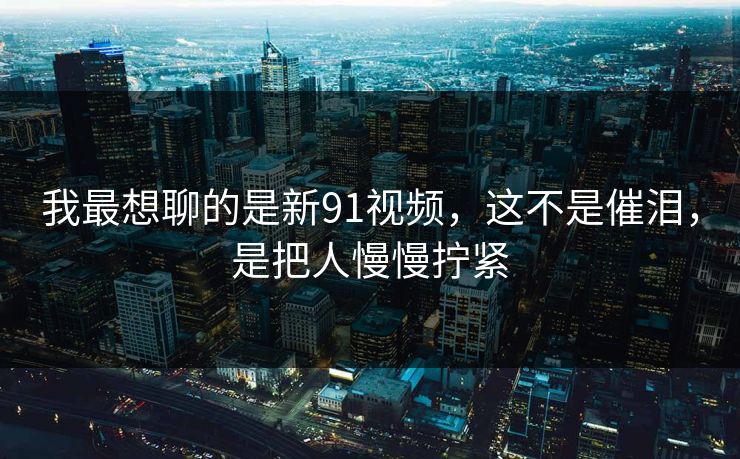 我最想聊的是新91视频,这不是催泪,是把人慢慢拧紧 我最想聊的是新91视频,这不是催泪,是把人慢慢拧紧