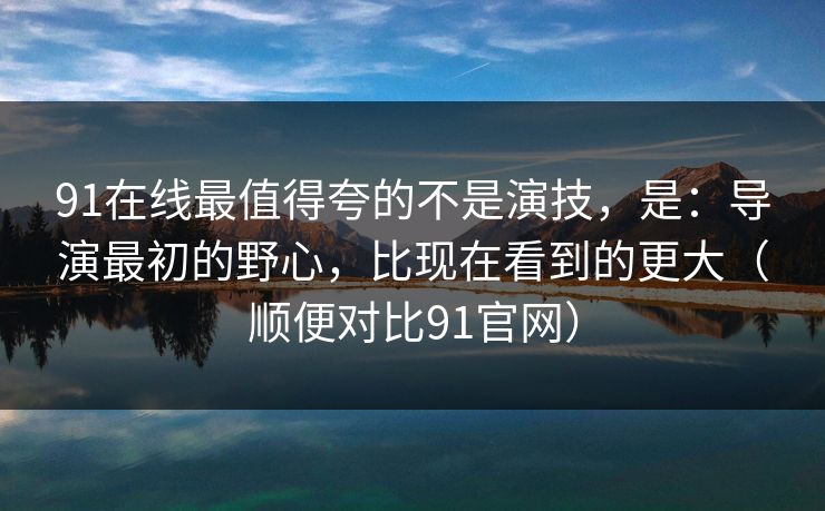 91在线最值得夸的不是演技,是:导演最初的野心,比现在看到的更大(顺便对比91官网) 91在线最值得夸的不是演技,是:导演最初的野心,比现在看到的更大(顺便对比91官网)