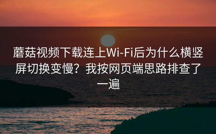 蘑菇视频下载连上Wi‑Fi后为什么横竖屏切换变慢？我按网页端思路排查了一遍