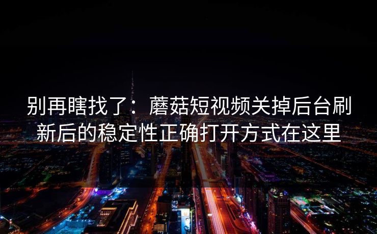 别再瞎找了:蘑菇短视频关掉后台刷新后的稳定性正确打开方式在这里 别再瞎找了:蘑菇短视频关掉后台刷新后的稳定性正确打开方式在这里