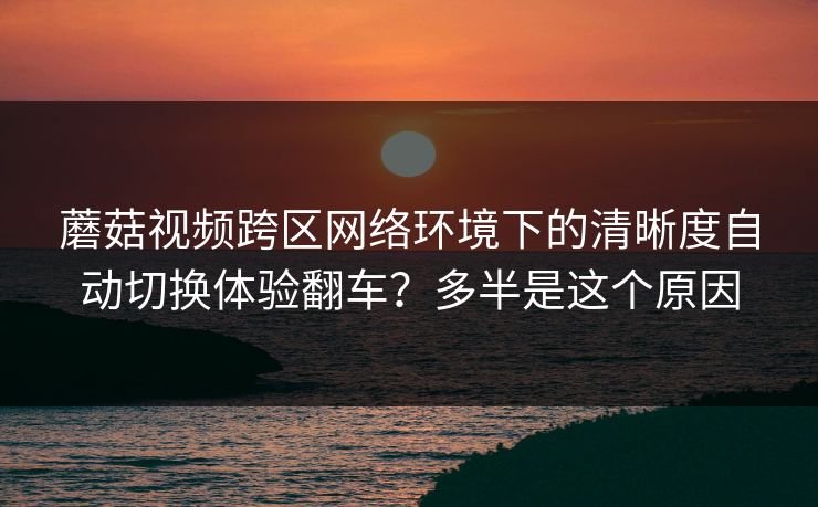 蘑菇视频跨区网络环境下的清晰度自动切换体验翻车?多半是这个原因 蘑菇视频跨区网络环境下的清晰度自动切换体验翻车?多半是这个原因