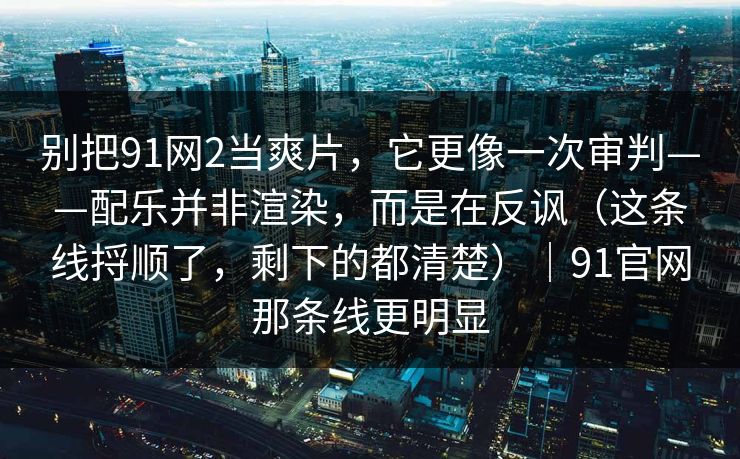 别把91网2当爽片,它更像一次审判——配乐并非渲染,而是在反讽(这条线捋顺了,剩下的都清楚)|91官网那条线更明显 别把91网2当爽片,它更像一次审判——配乐并非渲染,而是在反讽(这条线捋顺了,剩下的都清楚)|91官网那条线更明显