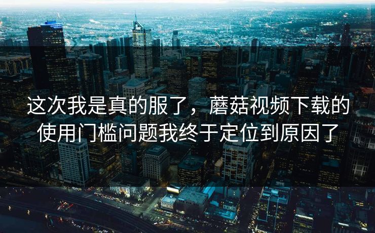 这次我是真的服了，蘑菇视频下载的使用门槛问题我终于定位到原因了
