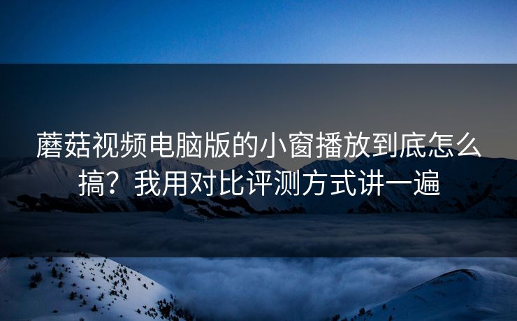 蘑菇视频电脑版的小窗播放到底怎么搞？我用对比评测方式讲一遍