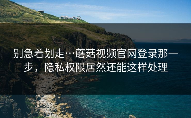 别急着划走…蘑菇视频官网登录那一步，隐私权限居然还能这样处理