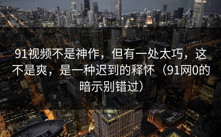 91视频不是神作,但有一处太巧,这不是爽,是一种迟到的释怀(91网0的暗示别错过) 91视频不是神作,但有一处太巧,这不是爽,是一种迟到的释怀(91网0的暗示别错过)