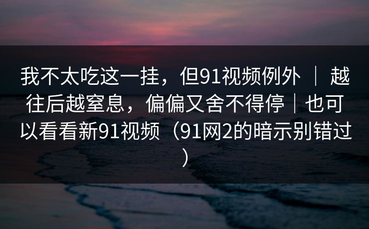 我不太吃这一挂,但91视频例外 | 越往后越窒息,偏偏又舍不得停|也可以看看新91视频(91网2的暗示别错过) 我不太吃这一挂,但91视频例外 | 越往后越窒息,偏偏又舍不得停|也可以看看新91视频(91网2的暗示别错过)