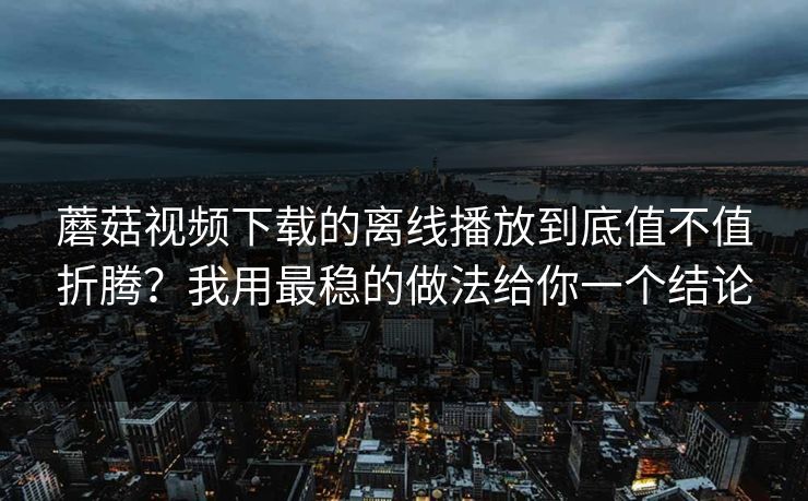 蘑菇视频下载的离线播放到底值不值折腾？我用最稳的做法给你一个结论