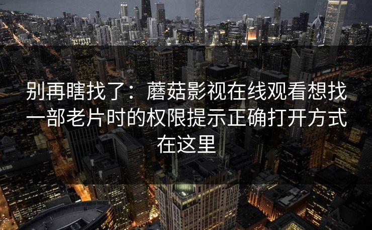 别再瞎找了：蘑菇影视在线观看想找一部老片时的权限提示正确打开方式在这里