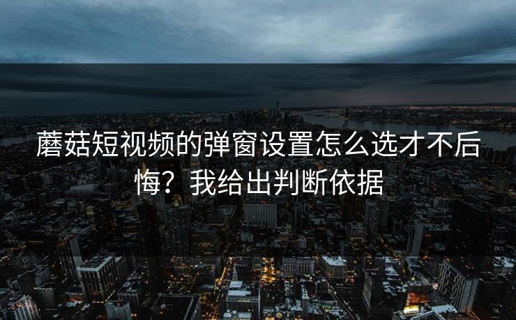 蘑菇短视频的弹窗设置怎么选才不后悔？我给出判断依据