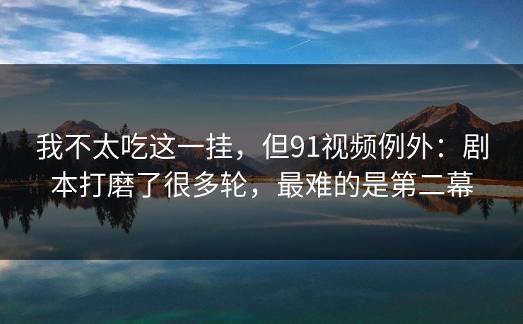 我不太吃这一挂，但91视频例外：剧本打磨了很多轮，最难的是第二幕