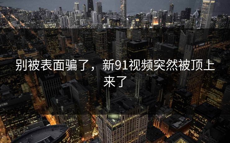 别被表面骗了，新91视频突然被顶上来了
