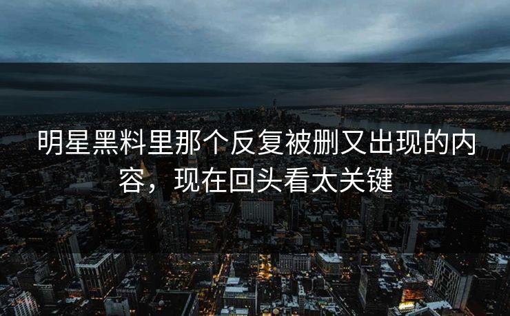 明星黑料里那个反复被删又出现的内容，现在回头看太关键